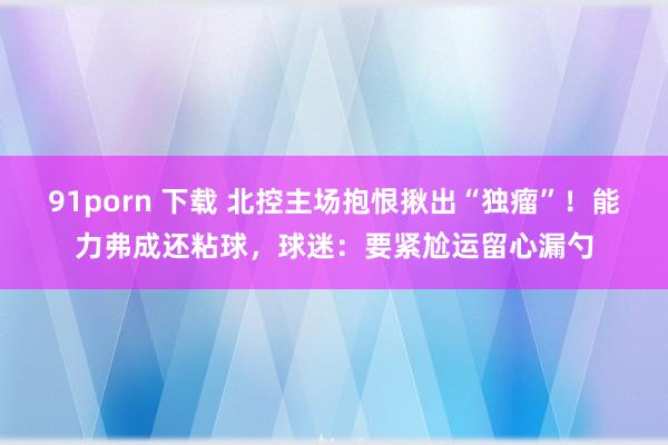 91porn 下载 北控主场抱恨揪出“独瘤”！能力弗成还粘球，球迷：要紧尬运留心漏勺