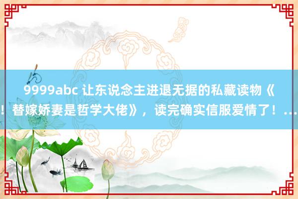 9999abc 让东说念主进退无据的私藏读物《惊！替嫁娇妻是哲学大佬》，读完确实信服爱情了！……