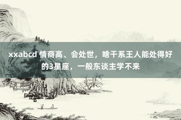 xxabcd 情商高、会处世，啥干系王人能处得好的3星座，一般东谈主学不来