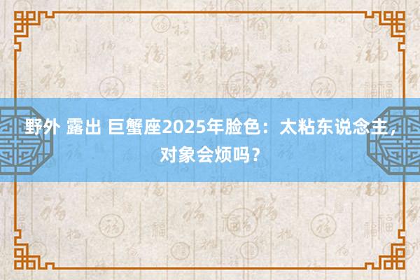 野外 露出 巨蟹座2025年脸色：太粘东说念主，对象会烦吗？