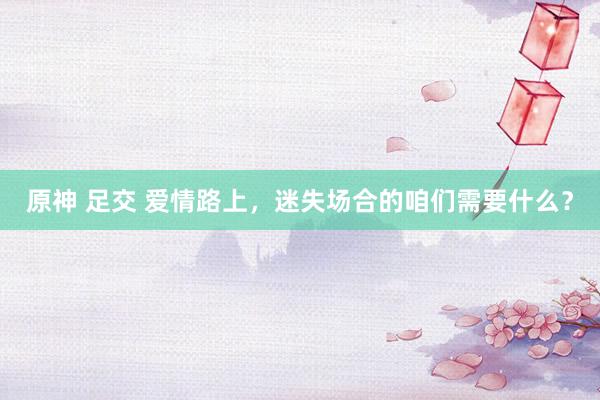 原神 足交 爱情路上，迷失场合的咱们需要什么？