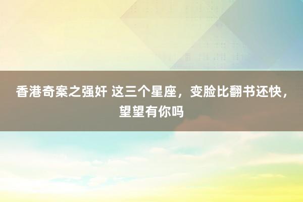 香港奇案之强奸 这三个星座，变脸比翻书还快，望望有你吗