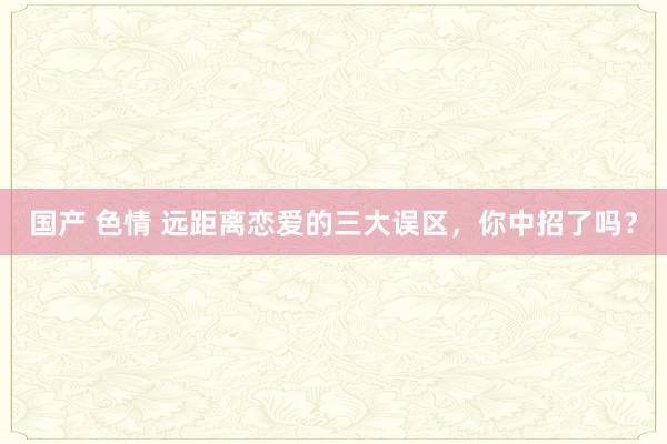 国产 色情 远距离恋爱的三大误区，你中招了吗？