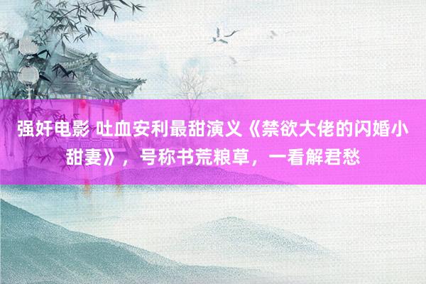 强奸电影 吐血安利最甜演义《禁欲大佬的闪婚小甜妻》，号称书荒粮草，一看解君愁