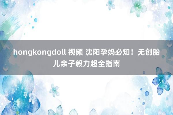 hongkongdoll 视频 沈阳孕妈必知！无创胎儿亲子毅力超全指南