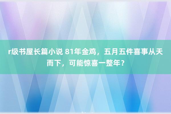 r级书屋长篇小说 81年金鸡，五月五件喜事从天而下，可能惊喜一整年？