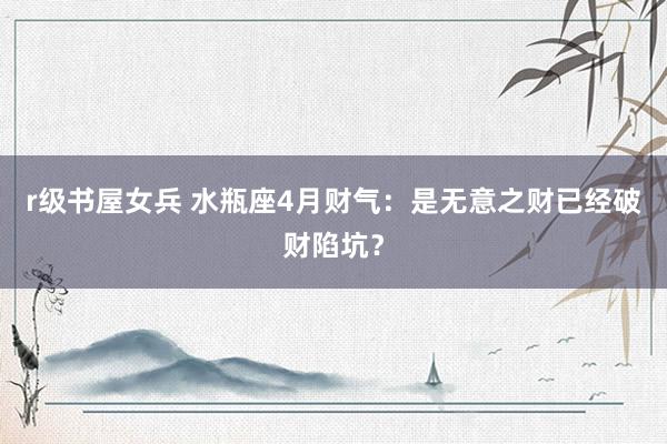 r级书屋女兵 水瓶座4月财气：是无意之财已经破财陷坑？