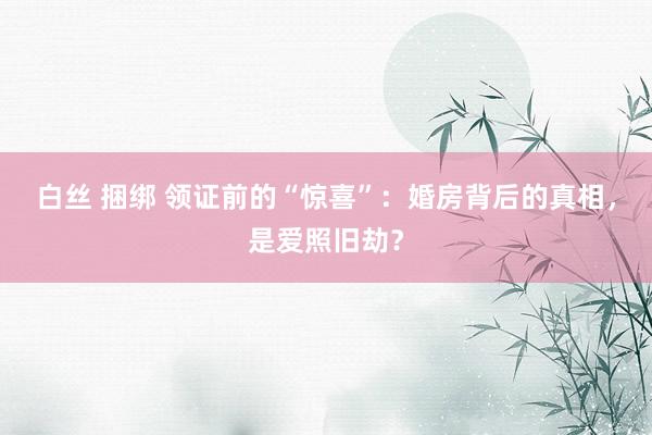 白丝 捆绑 领证前的“惊喜”：婚房背后的真相，是爱照旧劫？