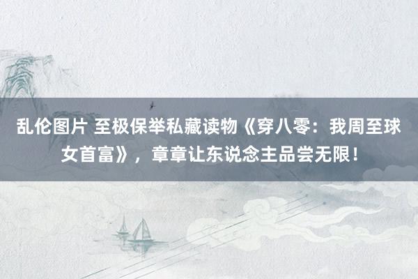 乱伦图片 至极保举私藏读物《穿八零：我周至球女首富》，章章让东说念主品尝无限！