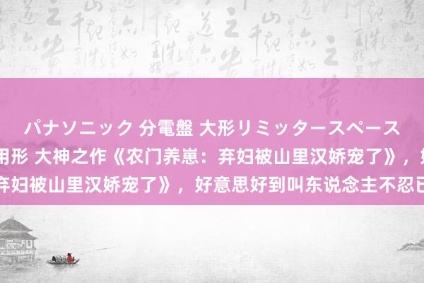 パナソニック 分電盤 大形リミッタースペースなし 露出・半埋込両用形 大神之作《农门养崽：弃妇被山里汉娇宠了》，好意思好到叫东说念主不忍已毕