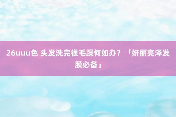 26uuu色 头发洗完很毛躁何如办？「妍丽亮泽发膜必备」