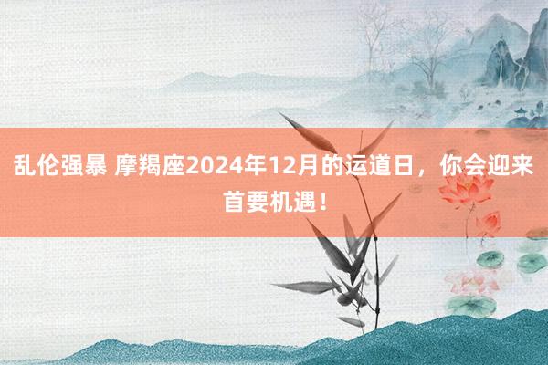 乱伦强暴 摩羯座2024年12月的运道日，你会迎来首要机遇！