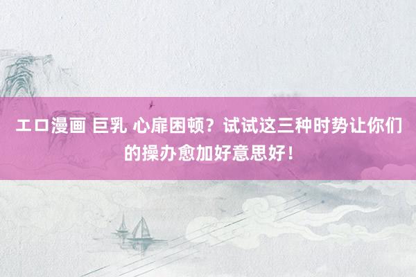 エロ漫画 巨乳 心扉困顿？试试这三种时势让你们的操办愈加好意思好！