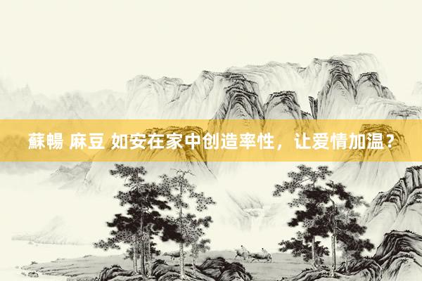 蘇暢 麻豆 如安在家中创造率性，让爱情加温？