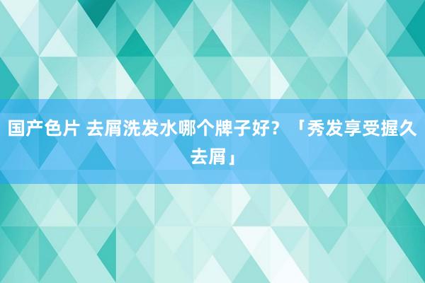 国产色片 去屑洗发水哪个牌子好？「秀发享受握久去屑」