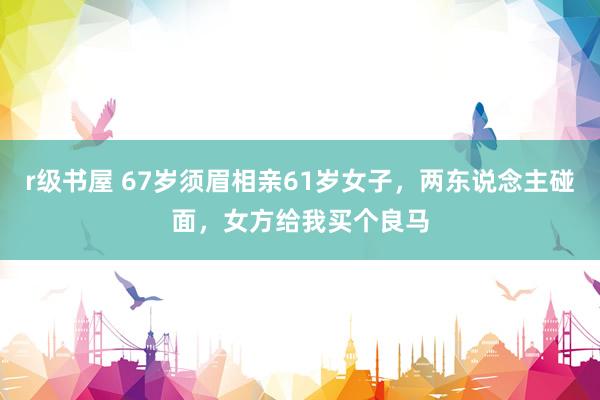r级书屋 67岁须眉相亲61岁女子，两东说念主碰面，女方给我买个良马