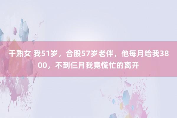 干熟女 我51岁，合股57岁老伴，他每月给我3800，不到仨月我竟慌忙的离开