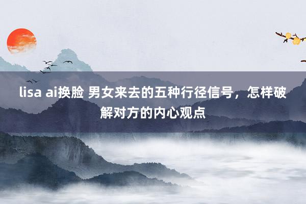 lisa ai换脸 男女来去的五种行径信号，怎样破解对方的内心观点