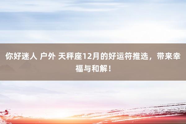 你好迷人 户外 天秤座12月的好运符推选，带来幸福与和解！