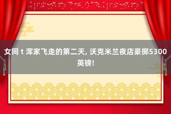 女同 t 浑家飞走的第二天, 沃克米兰夜店豪掷5300英镑!