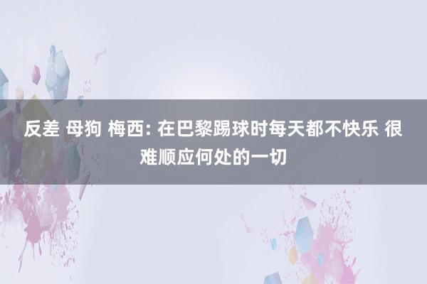 反差 母狗 梅西: 在巴黎踢球时每天都不快乐 很难顺应何处的一切