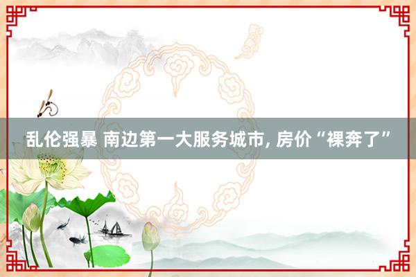 乱伦强暴 南边第一大服务城市, 房价“裸奔了”