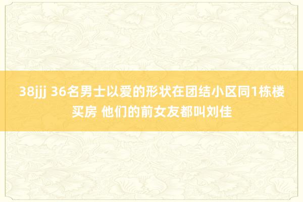 38jjj 36名男士以爱的形状在团结小区同1栋楼买房 他们的前女友都叫刘佳