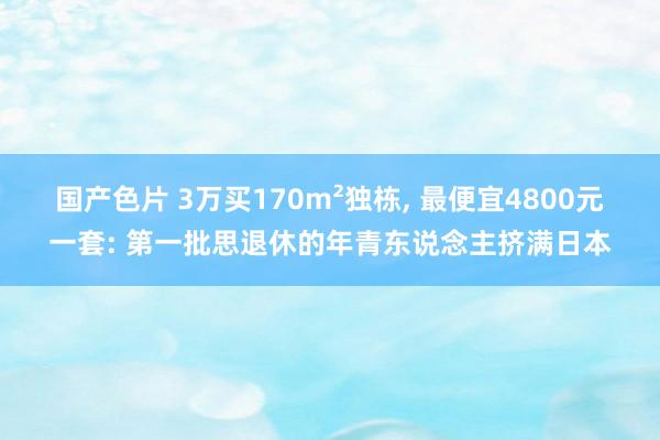 国产色片 3万买170m²独栋, 最便宜4800元一套: 第一批思退休的年青东说念主挤满日本