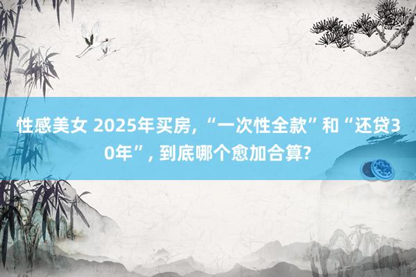 性感美女 2025年买房, “一次性全款”和“还贷30年”, 到底哪个愈加合算?