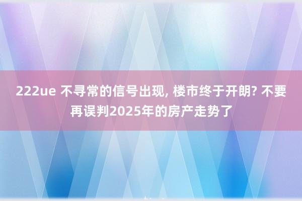 222ue 不寻常的信号出现, 楼市终于开朗? 不要再误判2025年的房产走势了