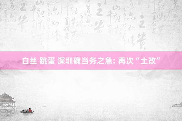 白丝 跳蛋 深圳确当务之急: 再次“土改”