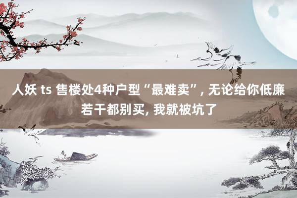 人妖 ts 售楼处4种户型“最难卖”, 无论给你低廉若干都别买, 我就被坑了