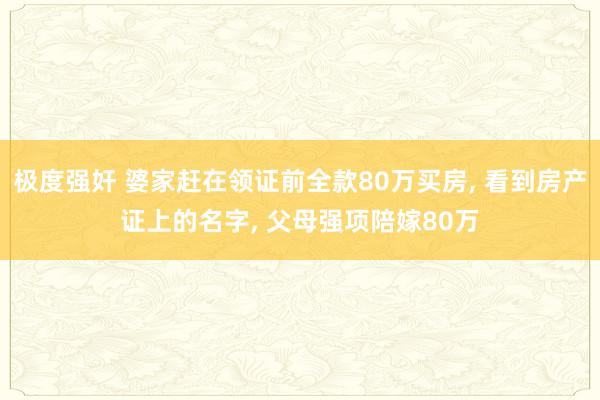 极度强奸 婆家赶在领证前全款80万买房, 看到房产证上的名字, 父母强项陪嫁80万