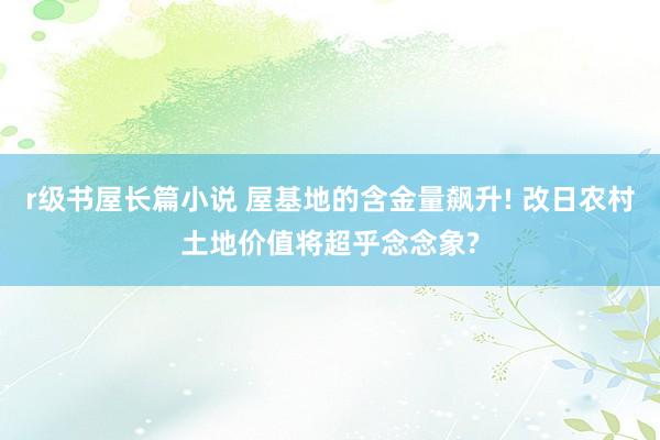 r级书屋长篇小说 屋基地的含金量飙升! 改日农村土地价值将超乎念念象?