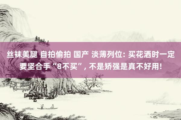 丝袜美腿 自拍偷拍 国产 淡薄列位: 买花洒时一定要坚合手“8不买”, 不是矫强是真不好用!