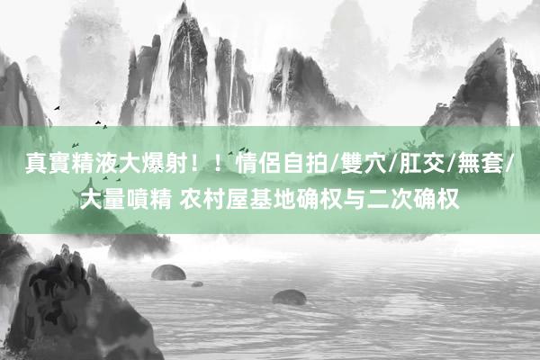 真實精液大爆射！！情侶自拍/雙穴/肛交/無套/大量噴精 农村屋基地确权与二次确权