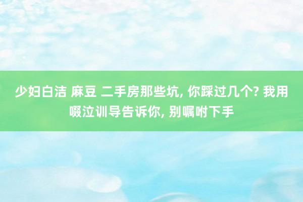 少妇白洁 麻豆 二手房那些坑, 你踩过几个? 我用啜泣训导告诉你, 别嘱咐下手