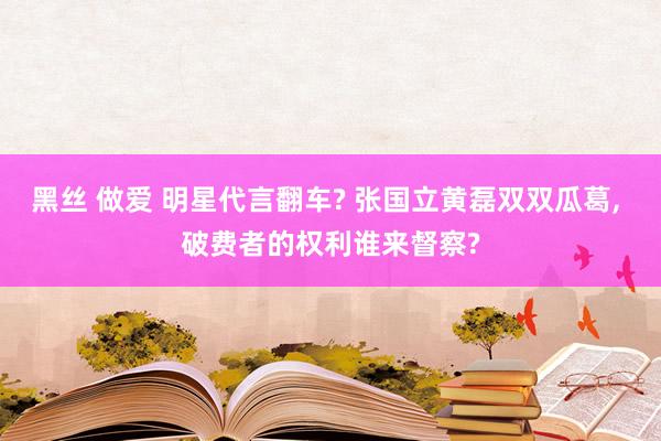 黑丝 做爱 明星代言翻车? 张国立黄磊双双瓜葛, 破费者的权利谁来督察?