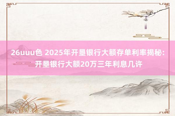 26uuu色 2025年开垦银行大额存单利率揭秘: 开垦银行大额20万三年利息几许