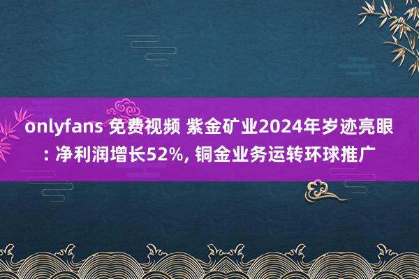 onlyfans 免费视频 紫金矿业2024年岁迹亮眼: 净利润增长52%, 铜金业务运转环球推广