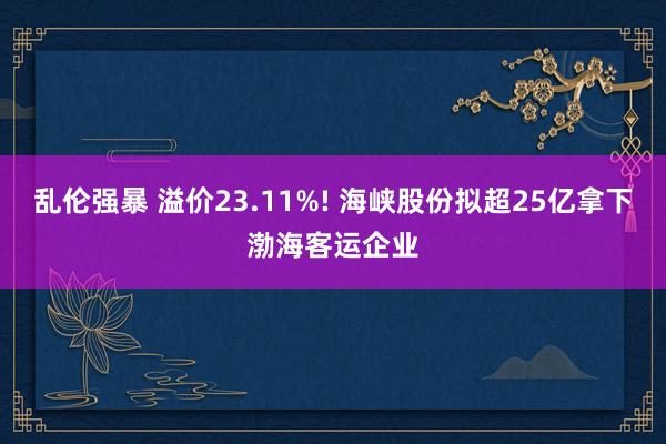 乱伦强暴 溢价23.11%! 海峡股份拟超25亿拿下渤海客运企业