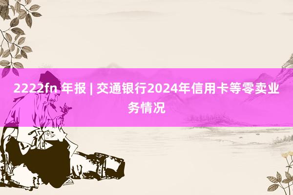 2222fn 年报 | 交通银行2024年信用卡等零卖业务情况