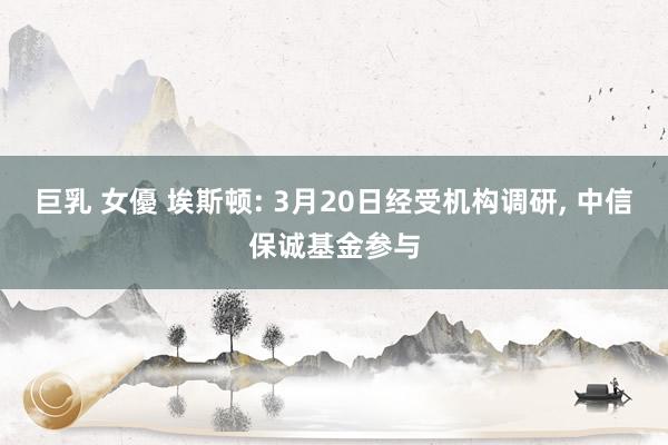 巨乳 女優 埃斯顿: 3月20日经受机构调研, 中信保诚基金参与