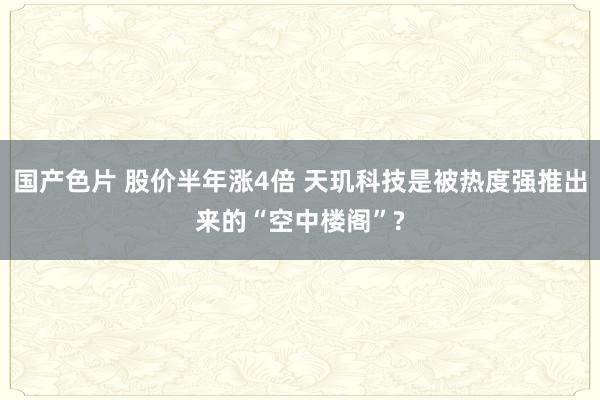 国产色片 股价半年涨4倍 天玑科技是被热度强推出来的“空中楼阁”?