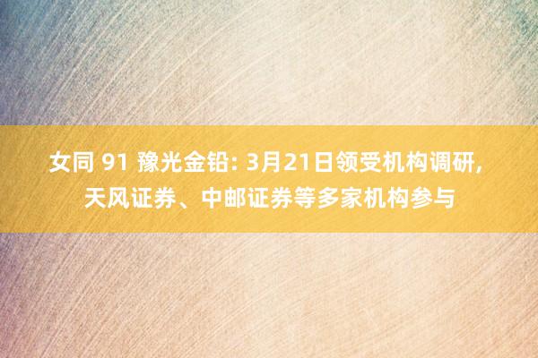 女同 91 豫光金铅: 3月21日领受机构调研, 天风证券、中邮证券等多家机构参与