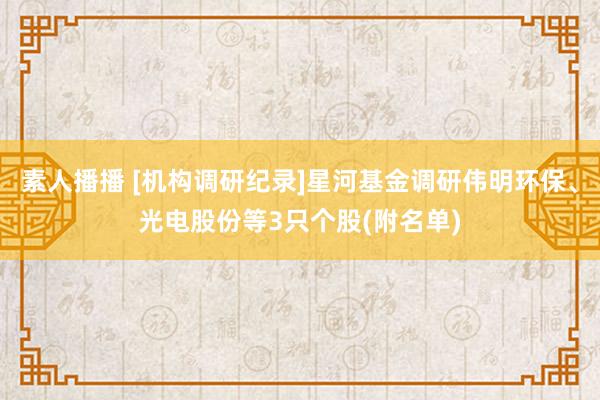 素人播播 [机构调研纪录]星河基金调研伟明环保、光电股份等3只个股(附名单)