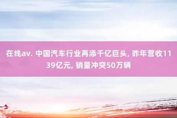 在线av. 中国汽车行业再添千亿巨头, 昨年营收1139亿元, 销量冲突50万辆