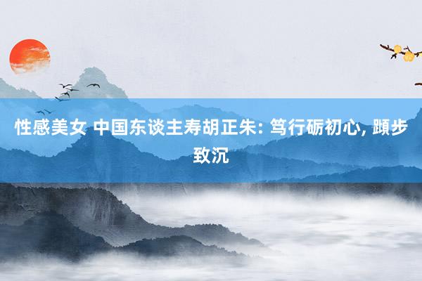 性感美女 中国东谈主寿胡正朱: 笃行砺初心, 蹞步致沉