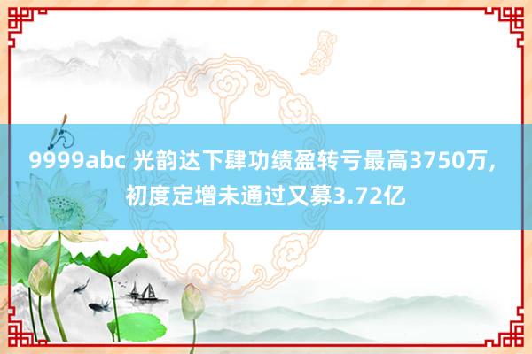 9999abc 光韵达下肆功绩盈转亏最高3750万, 初度定增未通过又募3.72亿