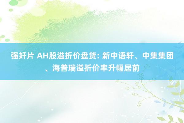 强奸片 AH股溢折价盘货: 新中语轩、中集集团、海普瑞溢折价率升幅居前